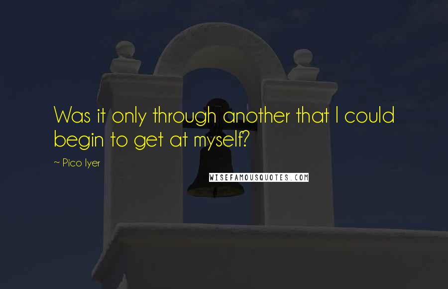 Pico Iyer Quotes: Was it only through another that I could begin to get at myself?
