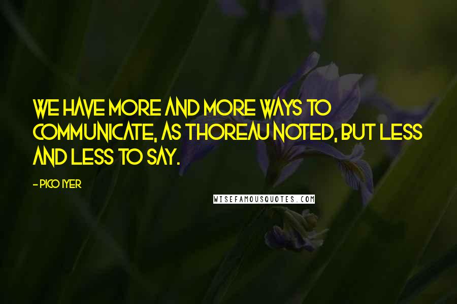 Pico Iyer Quotes: We have more and more ways to communicate, as Thoreau noted, but less and less to say.