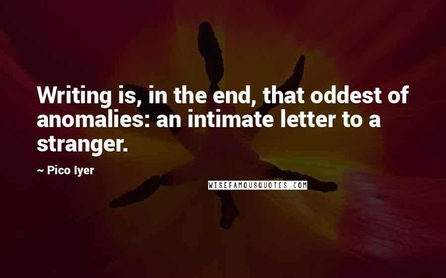 Pico Iyer Quotes: Writing is, in the end, that oddest of anomalies: an intimate letter to a stranger.