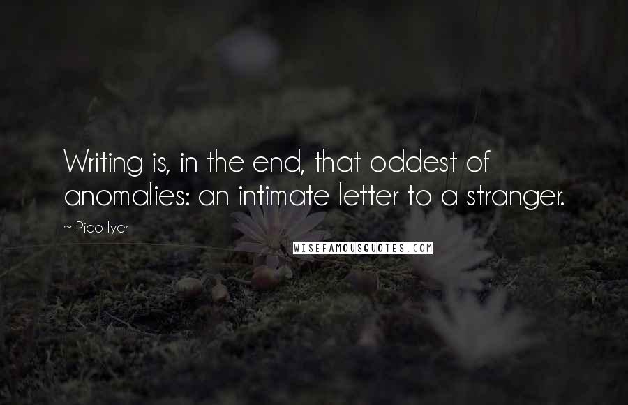 Pico Iyer Quotes: Writing is, in the end, that oddest of anomalies: an intimate letter to a stranger.