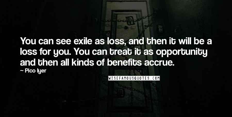 Pico Iyer Quotes: You can see exile as loss, and then it will be a loss for you. You can treat it as opportunity and then all kinds of benefits accrue.