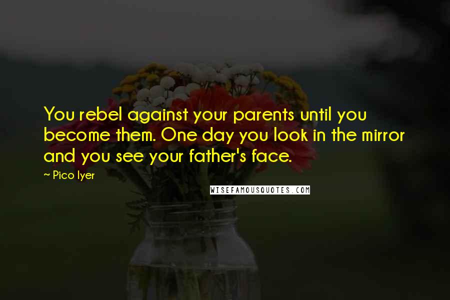 Pico Iyer Quotes: You rebel against your parents until you become them. One day you look in the mirror and you see your father's face.