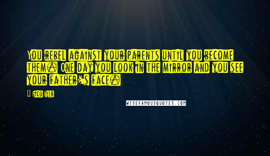 Pico Iyer Quotes: You rebel against your parents until you become them. One day you look in the mirror and you see your father's face.