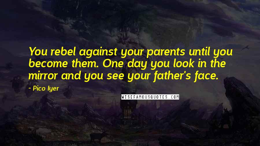 Pico Iyer Quotes: You rebel against your parents until you become them. One day you look in the mirror and you see your father's face.