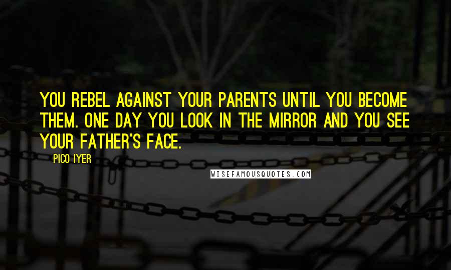 Pico Iyer Quotes: You rebel against your parents until you become them. One day you look in the mirror and you see your father's face.