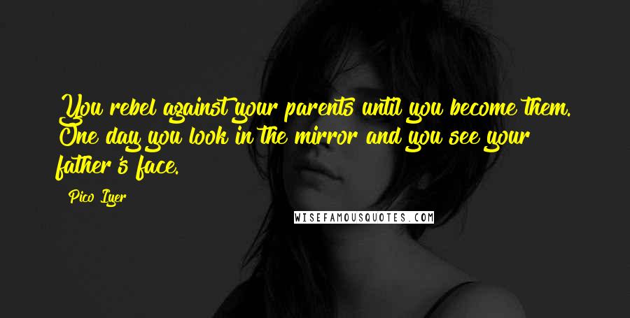 Pico Iyer Quotes: You rebel against your parents until you become them. One day you look in the mirror and you see your father's face.