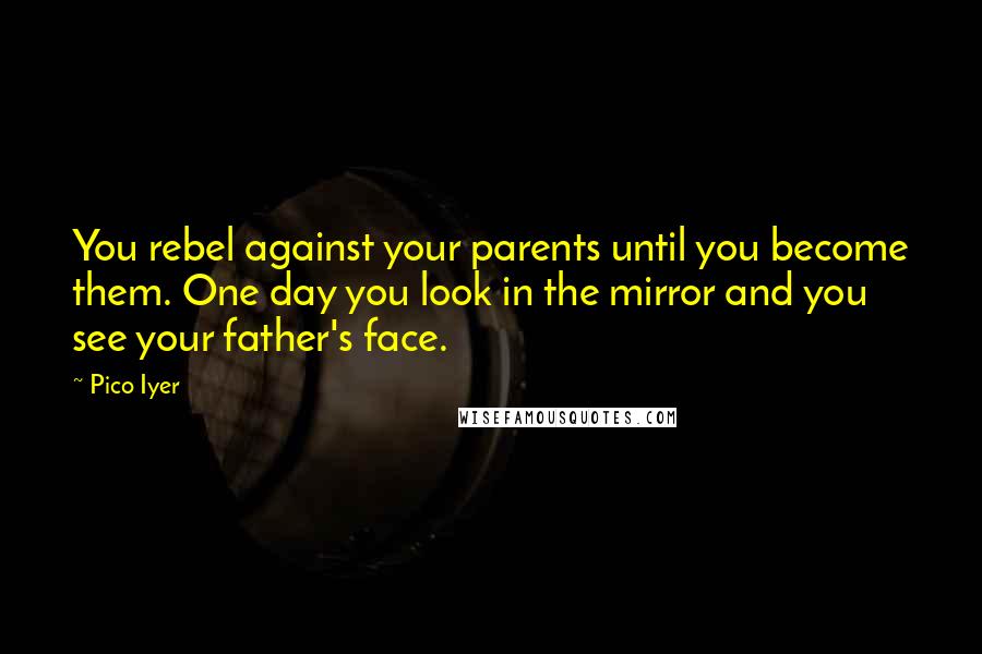 Pico Iyer Quotes: You rebel against your parents until you become them. One day you look in the mirror and you see your father's face.