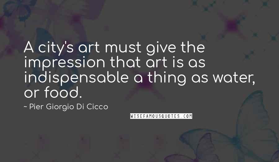 Pier Giorgio Di Cicco Quotes: A city's art must give the impression that art is as indispensable a thing as water, or food.