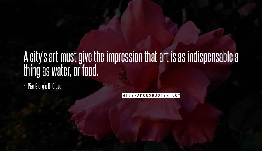 Pier Giorgio Di Cicco Quotes: A city's art must give the impression that art is as indispensable a thing as water, or food.