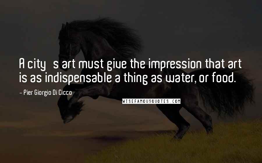 Pier Giorgio Di Cicco Quotes: A city's art must give the impression that art is as indispensable a thing as water, or food.