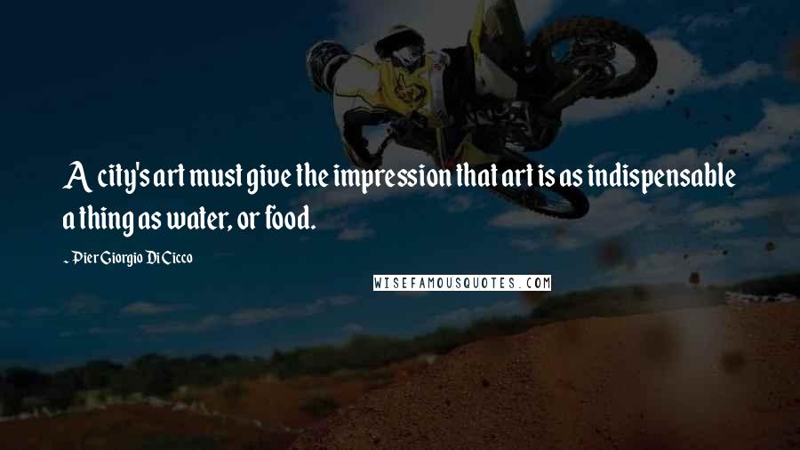 Pier Giorgio Di Cicco Quotes: A city's art must give the impression that art is as indispensable a thing as water, or food.