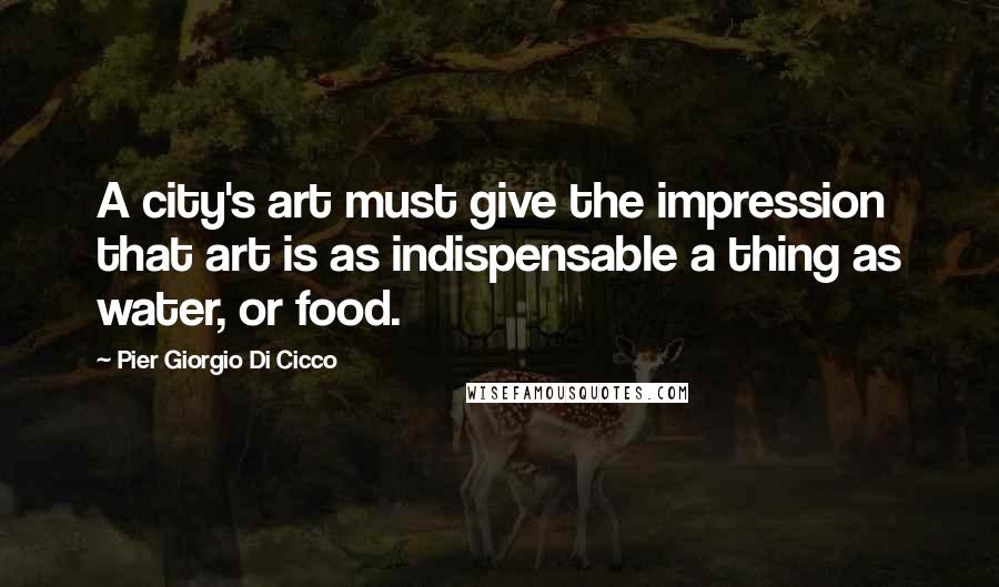 Pier Giorgio Di Cicco Quotes: A city's art must give the impression that art is as indispensable a thing as water, or food.