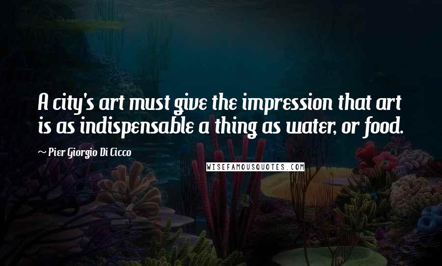 Pier Giorgio Di Cicco Quotes: A city's art must give the impression that art is as indispensable a thing as water, or food.