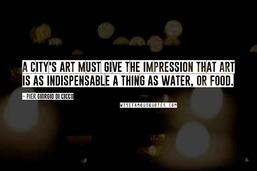 Pier Giorgio Di Cicco Quotes: A city's art must give the impression that art is as indispensable a thing as water, or food.