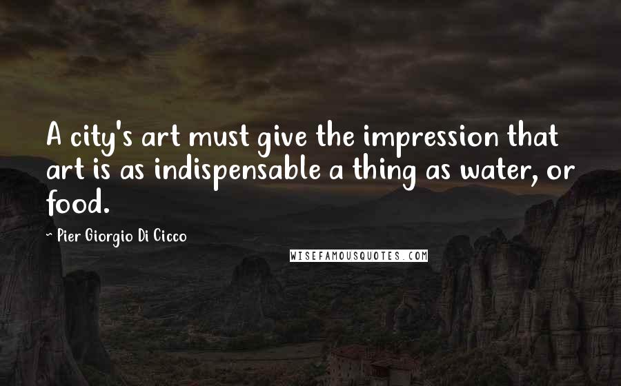 Pier Giorgio Di Cicco Quotes: A city's art must give the impression that art is as indispensable a thing as water, or food.