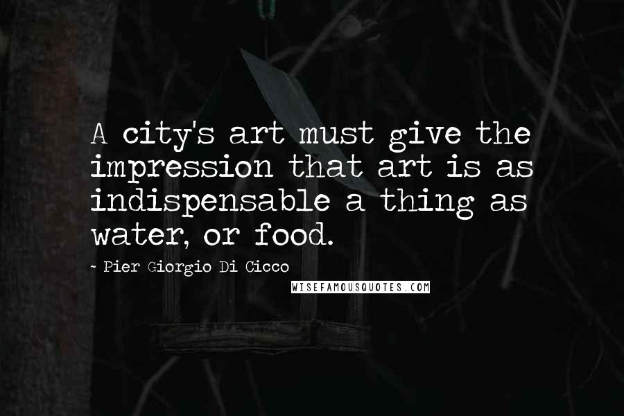 Pier Giorgio Di Cicco Quotes: A city's art must give the impression that art is as indispensable a thing as water, or food.