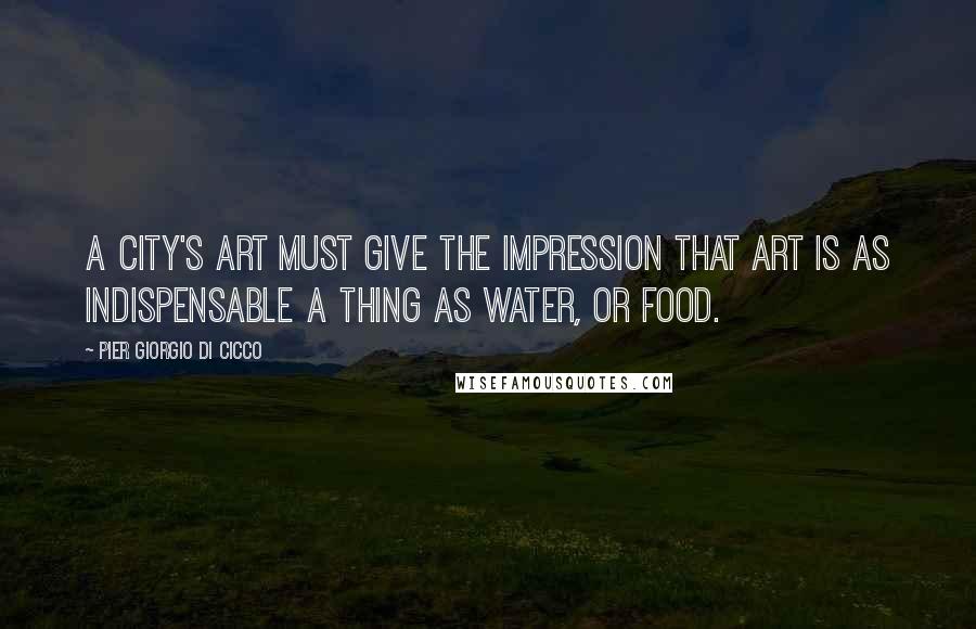 Pier Giorgio Di Cicco Quotes: A city's art must give the impression that art is as indispensable a thing as water, or food.