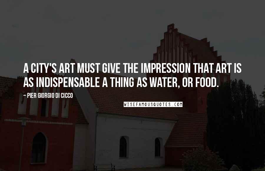 Pier Giorgio Di Cicco Quotes: A city's art must give the impression that art is as indispensable a thing as water, or food.