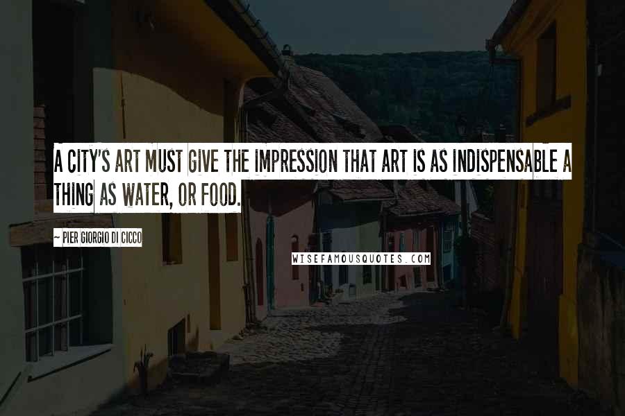 Pier Giorgio Di Cicco Quotes: A city's art must give the impression that art is as indispensable a thing as water, or food.