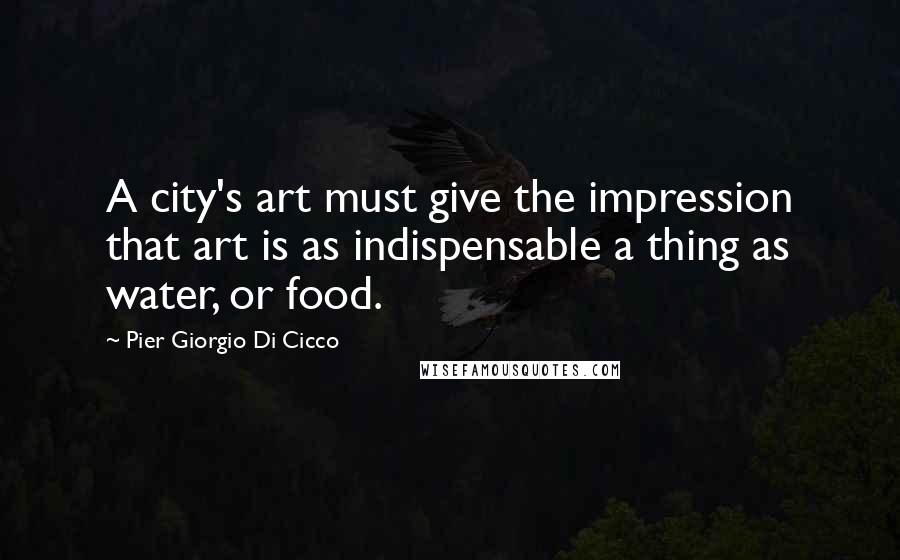 Pier Giorgio Di Cicco Quotes: A city's art must give the impression that art is as indispensable a thing as water, or food.