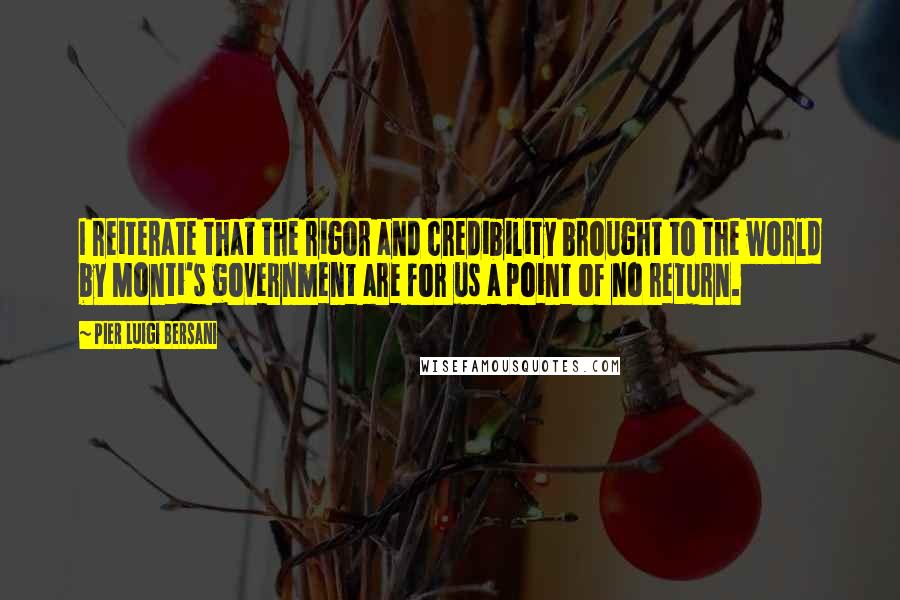 Pier Luigi Bersani Quotes: I reiterate that the rigor and credibility brought to the world by Monti's government are for us a point of no return.