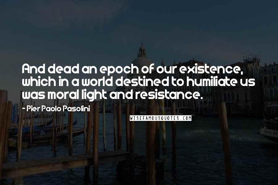 Pier Paolo Pasolini Quotes: And dead an epoch of our existence, which in a world destined to humiliate us was moral light and resistance.