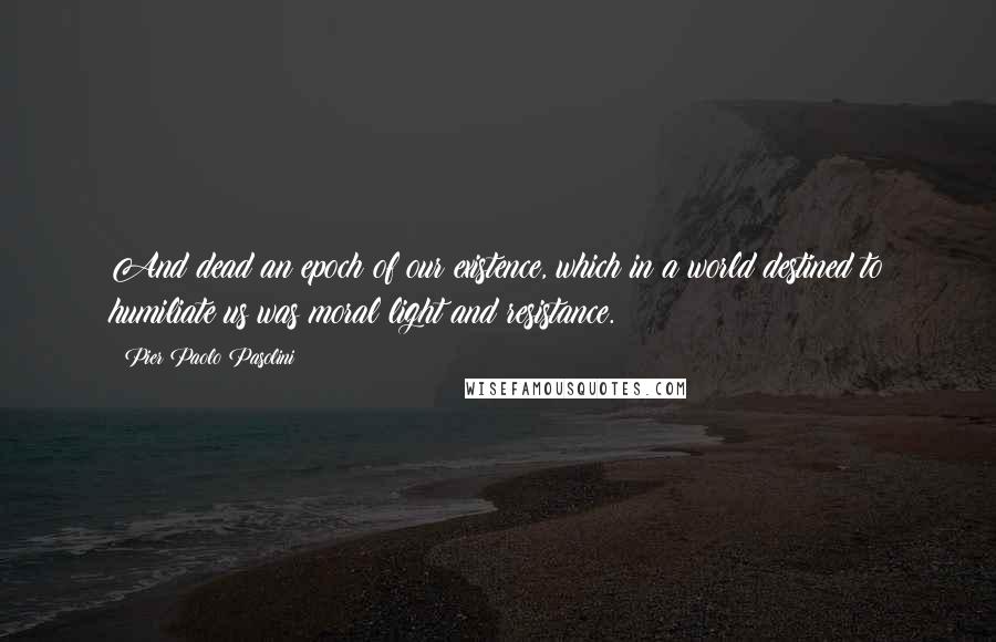 Pier Paolo Pasolini Quotes: And dead an epoch of our existence, which in a world destined to humiliate us was moral light and resistance.