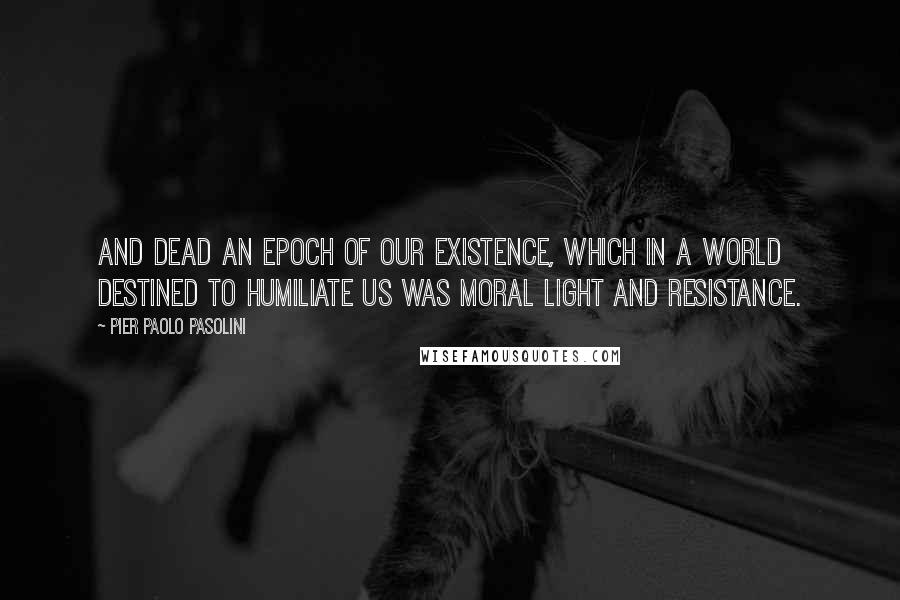 Pier Paolo Pasolini Quotes: And dead an epoch of our existence, which in a world destined to humiliate us was moral light and resistance.