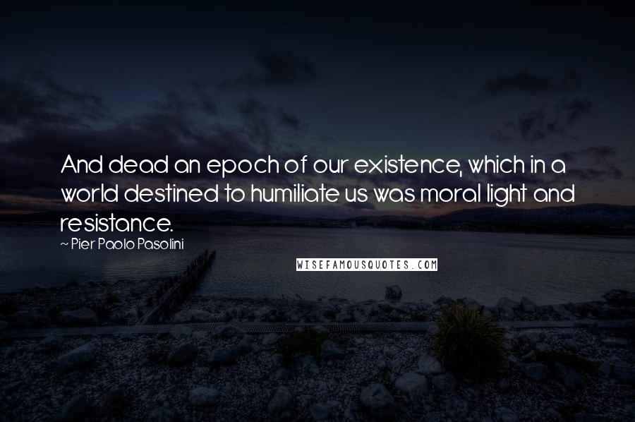 Pier Paolo Pasolini Quotes: And dead an epoch of our existence, which in a world destined to humiliate us was moral light and resistance.