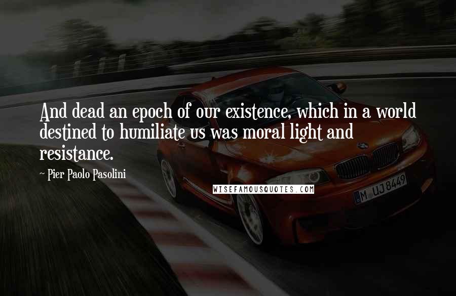 Pier Paolo Pasolini Quotes: And dead an epoch of our existence, which in a world destined to humiliate us was moral light and resistance.