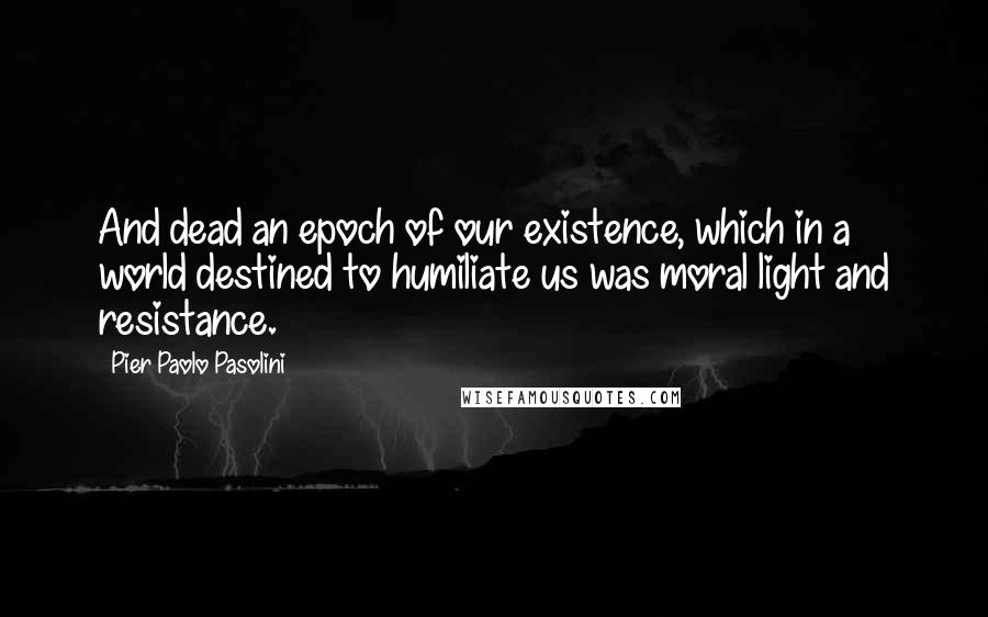 Pier Paolo Pasolini Quotes: And dead an epoch of our existence, which in a world destined to humiliate us was moral light and resistance.