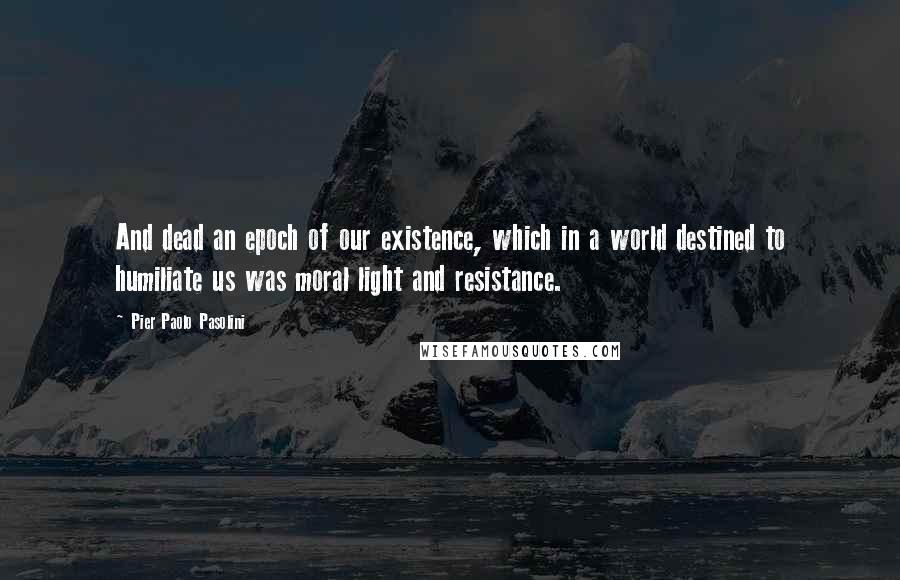 Pier Paolo Pasolini Quotes: And dead an epoch of our existence, which in a world destined to humiliate us was moral light and resistance.