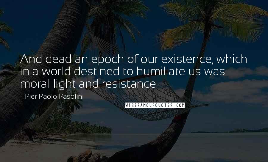 Pier Paolo Pasolini Quotes: And dead an epoch of our existence, which in a world destined to humiliate us was moral light and resistance.