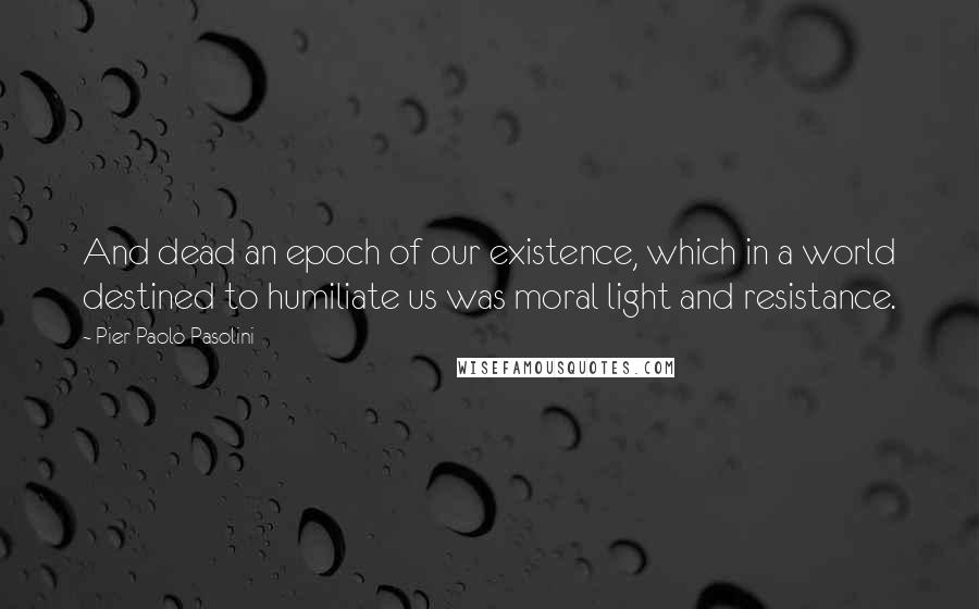 Pier Paolo Pasolini Quotes: And dead an epoch of our existence, which in a world destined to humiliate us was moral light and resistance.