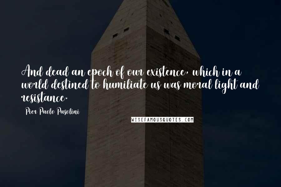 Pier Paolo Pasolini Quotes: And dead an epoch of our existence, which in a world destined to humiliate us was moral light and resistance.