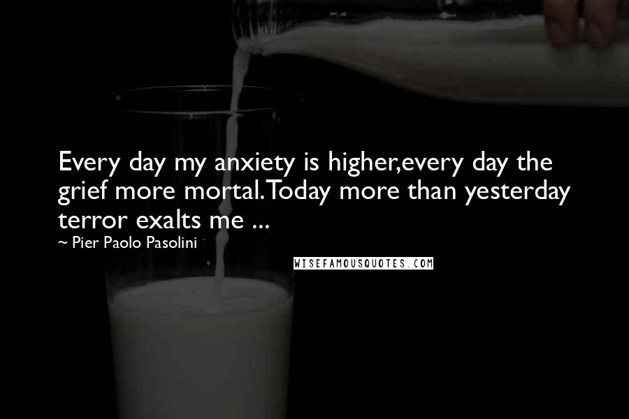 Pier Paolo Pasolini Quotes: Every day my anxiety is higher,every day the grief more mortal.Today more than yesterday terror exalts me ...
