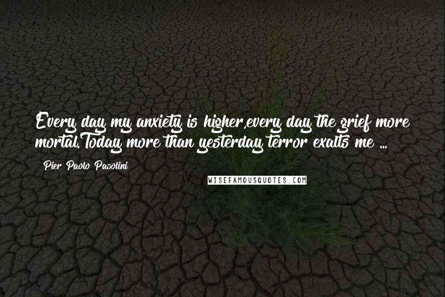 Pier Paolo Pasolini Quotes: Every day my anxiety is higher,every day the grief more mortal.Today more than yesterday terror exalts me ...