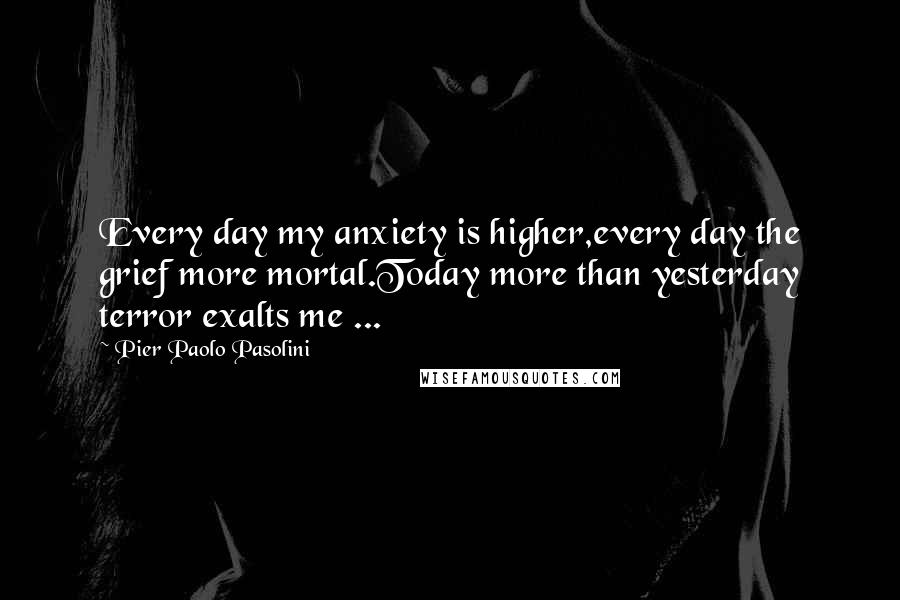 Pier Paolo Pasolini Quotes: Every day my anxiety is higher,every day the grief more mortal.Today more than yesterday terror exalts me ...