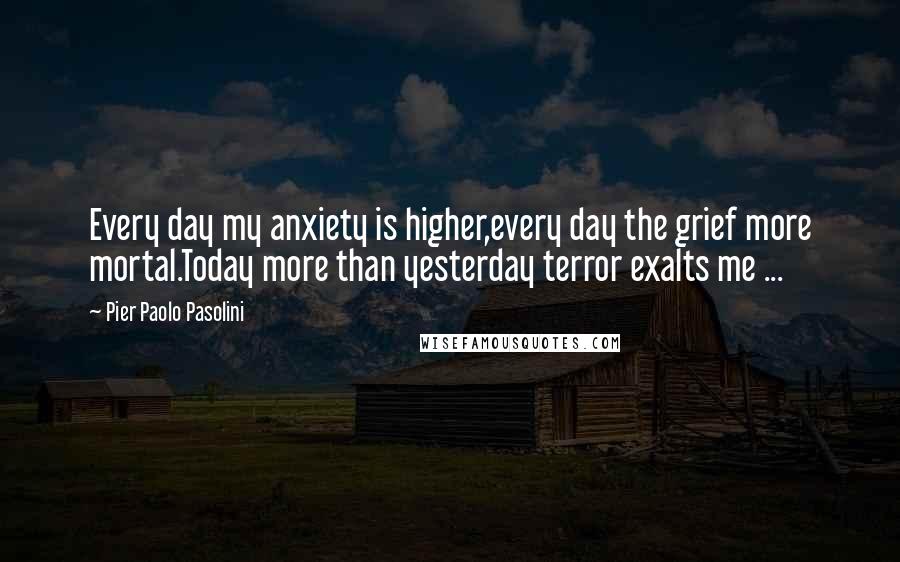 Pier Paolo Pasolini Quotes: Every day my anxiety is higher,every day the grief more mortal.Today more than yesterday terror exalts me ...