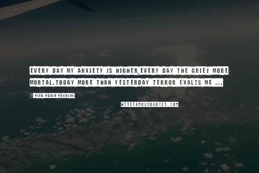 Pier Paolo Pasolini Quotes: Every day my anxiety is higher,every day the grief more mortal.Today more than yesterday terror exalts me ...