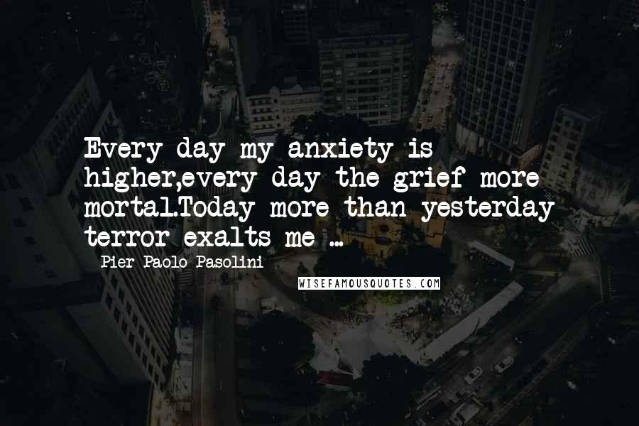 Pier Paolo Pasolini Quotes: Every day my anxiety is higher,every day the grief more mortal.Today more than yesterday terror exalts me ...