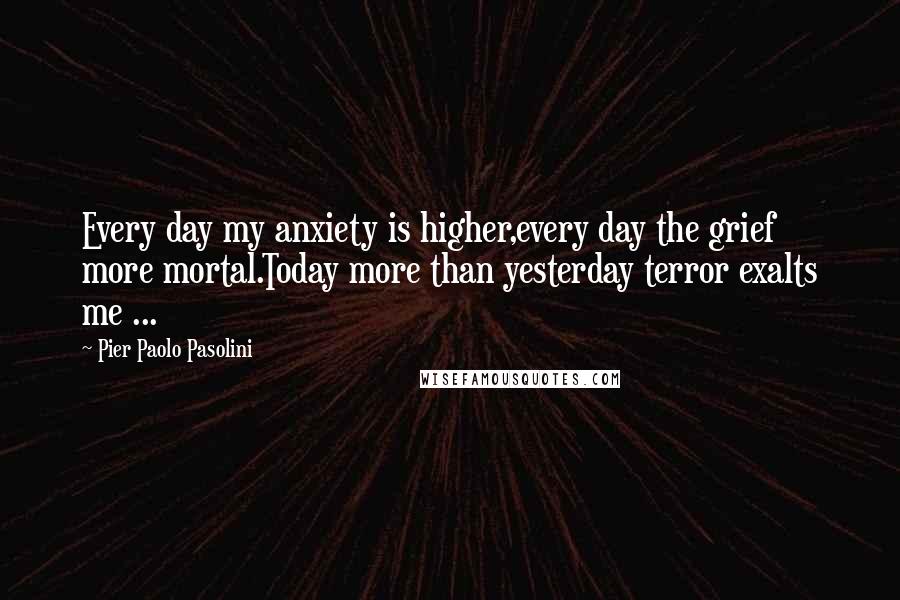 Pier Paolo Pasolini Quotes: Every day my anxiety is higher,every day the grief more mortal.Today more than yesterday terror exalts me ...