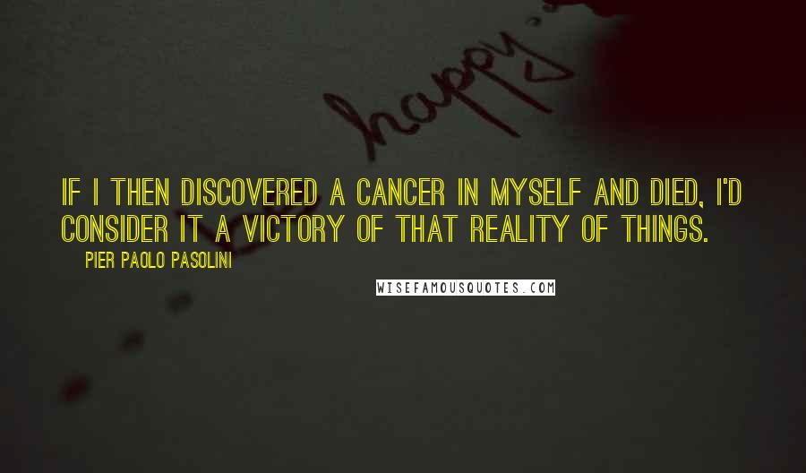 Pier Paolo Pasolini Quotes: If I then discovered a cancer in myself and died, I'd consider it a victory of that reality of things.