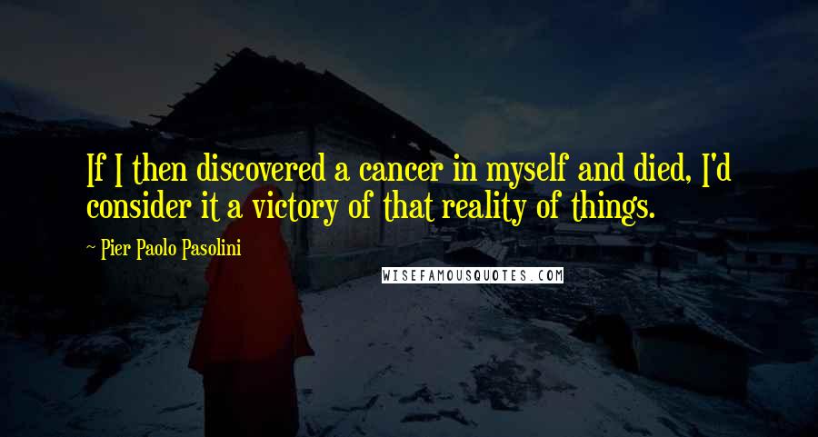 Pier Paolo Pasolini Quotes: If I then discovered a cancer in myself and died, I'd consider it a victory of that reality of things.