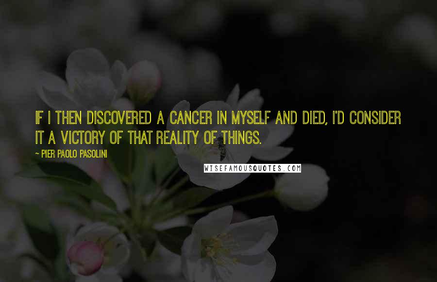 Pier Paolo Pasolini Quotes: If I then discovered a cancer in myself and died, I'd consider it a victory of that reality of things.