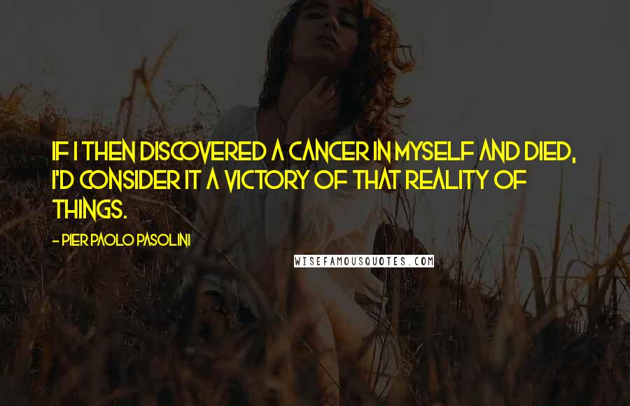 Pier Paolo Pasolini Quotes: If I then discovered a cancer in myself and died, I'd consider it a victory of that reality of things.