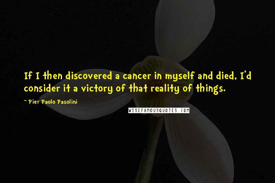 Pier Paolo Pasolini Quotes: If I then discovered a cancer in myself and died, I'd consider it a victory of that reality of things.