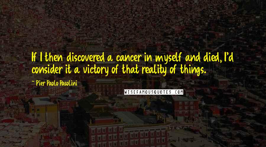 Pier Paolo Pasolini Quotes: If I then discovered a cancer in myself and died, I'd consider it a victory of that reality of things.