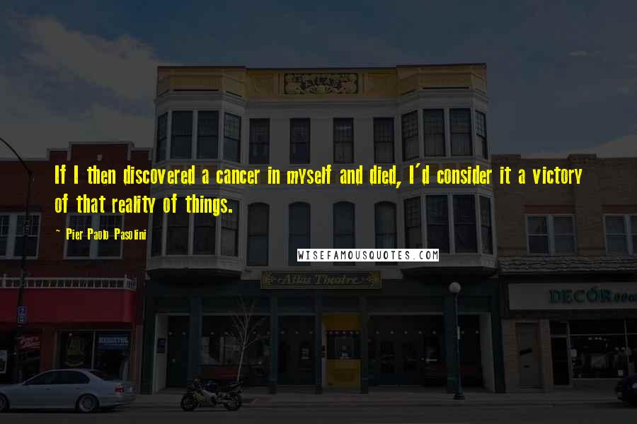 Pier Paolo Pasolini Quotes: If I then discovered a cancer in myself and died, I'd consider it a victory of that reality of things.