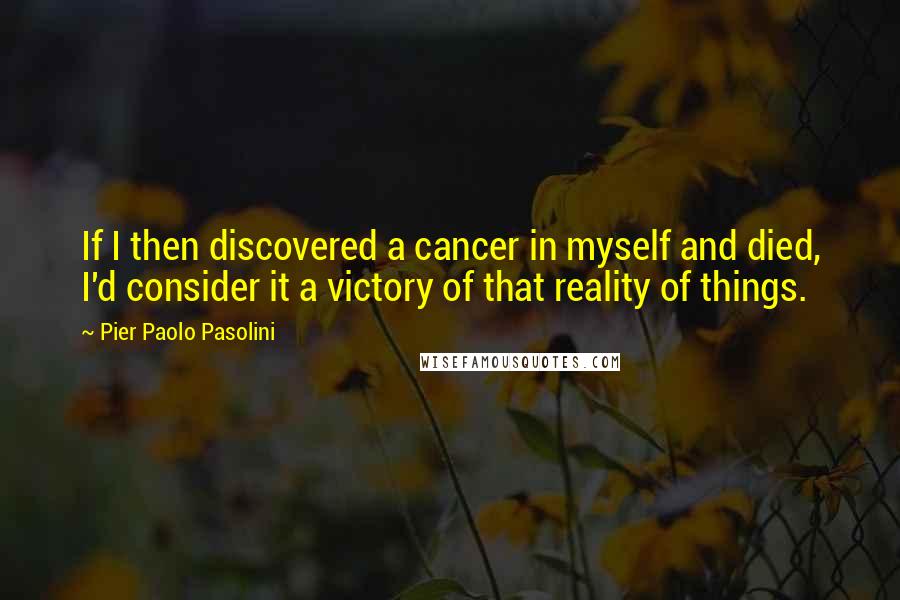 Pier Paolo Pasolini Quotes: If I then discovered a cancer in myself and died, I'd consider it a victory of that reality of things.